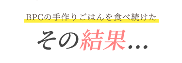 BPCの手作りごはんを食べ続けた その結果...