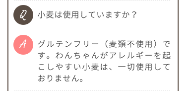Q.小麦は使用していますか？ A.グルテンフリー（麦類不使用）です。わんちゃんがアレルギーを起こしやすい小麦は、一切使用していません。