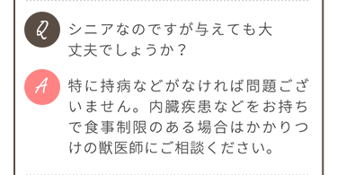 Q.シニアなのですが与えても大丈夫でしょうか？ A.特に持病などがなければ問題ありません。内臓疾患などをお持ちで食事制限のある場合はかかりつけの獣医師にご相談ください。