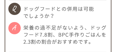 Q.ドッグフードとの併用は可能でしょうか？ A.栄養の過不足がないよう、ドッグフード7.8割、BPC手作りごはんを2.3割の割合がおすすめです。