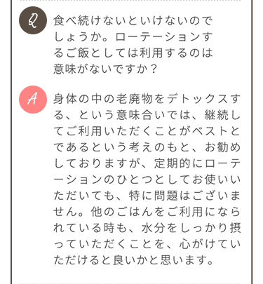 Q.食べ続けないといけないのでしょうか A.老廃物のデトックスのため継続してのご利用をお勧めしておりますが、定期的にローテーションの一つとしてお使いいただいても問題ありません。他のごはんをご利用の際も、水分をしっかり摂ることを心がけてください。
