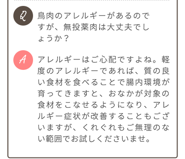 Q.鶏肉アレルギーがあるのですが、無投薬肉は大丈夫でしょうか？ A.軽度のアレルギーであれば、質の良い食材を食べ続けることで症状が改善することもございますが、くれぐれも無理のない範囲でお試しくださいませ。